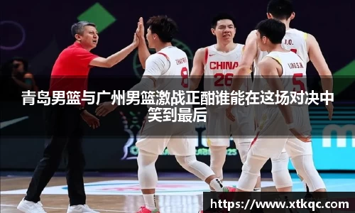 青岛男篮与广州男篮激战正酣谁能在这场对决中笑到最后